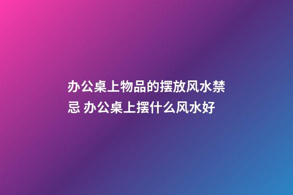 办公桌上物品的摆放风水禁忌 办公桌上摆什么风水好